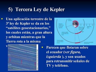 5) Tercera Ley de Kepler
 Una aplicación terrestre de la
3ª ley de Kepler se da en los
“satélites geoestacionarios,”
los cuales están, a gran altura
y orbitan mientras que la
Tierra rota a la misma
velocidad.  Parecen que flotaran sobre
el ecuador (ver figura,
izquierda ), y son usados
para retransmitir señales de
TV y teléfono.
 