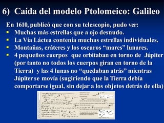 6) Caída del modelo Ptolomeico: Galileo
En 1610, publicó que con su telescopio, pudo ver:
 Muchas más estrellas que a ojo desnudo.
 La Vía Láctea contenía muchas estrellas individuales.
 Montañas, cráteres y los oscuros “mares” lunares.
 4 pequeños cuerpos que orbitaban en torno de Júpiter
(por tanto no todos los cuerpos giran en torno de la
Tierra) y las 4 lunas no “quedaban atrás” mientras
Júpiter se movía (sugiriendo que la Tierra debía
comportarse igual, sin dejar a los objetos detrás de ella)
 