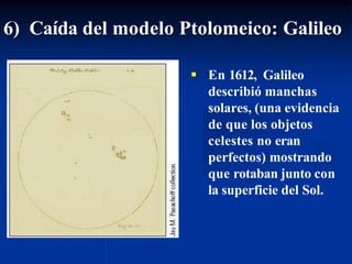 6) Caída del modelo Ptolomeico: Galileo
 En 1612, Galileo
describió manchas
solares, (una evidencia
de que los objetos
celestes no eran
perfectos) mostrando
que rotaban junto con
la superficie del Sol.
 