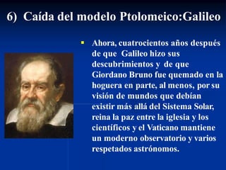 6) Caída del modelo Ptolomeico:Galileo
 Ahora, cuatrocientos años después
de que Galileo hizo sus
descubrimientos y de que
Giordano Bruno fue quemado en la
hoguera en parte, al menos, por su
visión de mundos que debían
existir más allá del Sistema Solar,
reina la paz entre la iglesia y los
científicos y el Vaticano mantiene
un moderno observatorio y varios
respetados astrónomos.
 