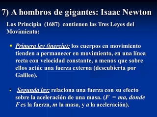 7) A hombros de gigantes: Isaac Newton
Los Principia (1687) contienen las Tres Leyes del
Movimiento:
 Primera ley (inercia): los cuerpos en movimiento
tienden a permanecer en movimiento, en una línea
recta con velocidad constante, a menos que sobre
ellos actúe una fuerza externa (descubierta por
Galileo).
 Segunda ley: relaciona una fuerza con su efecto
sobre la aceleración de una masa. (F = ma, donde
Fes la fuerza, m la masa, y a la aceleración).
 