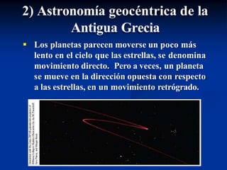 2) Astronomía geocéntrica de la
Antigua Grecia
 Los planetas parecen moverse un poco más
lento en el cielo que las estrellas, se denomina
movimiento directo. Pero a veces, un planeta
se mueve en la dirección opuesta con respecto
a las estrellas, en un movimiento retrógrado.
 