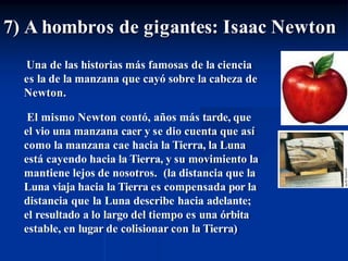 Una de las historias más famosas de la ciencia
es la de la manzana que cayó sobre la cabeza de
Newton.
El mismo Newton contó, años más tarde, que
el vio una manzana caer y se dio cuenta que así
como la manzana cae hacia la Tierra, la Luna
está cayendo hacia la Tierra, y su movimiento la
mantiene lejos de nosotros. (la distancia que la
Luna viaja hacia la Tierra es compensada por la
distancia que la Luna describe hacia adelante;
el resultado a lo largo del tiempo es una órbita
estable, en lugar de colisionar con la Tierra)
7) A hombros de gigantes: Isaac Newton
 