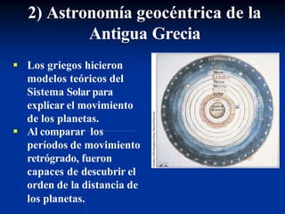  Los griegos hicieron
modelos teóricos del
Sistema Solar para
explicar el movimiento
de los planetas.
 Al comparar los
períodos de movimiento
retrógrado, fueron
capaces de descubrir el
orden de la distancia de
los planetas.
2) Astronomía geocéntrica de la
Antigua Grecia
 