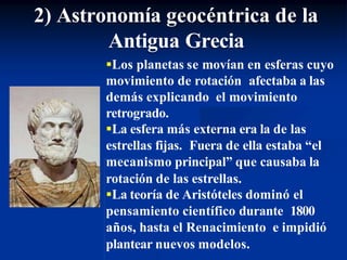 Los planetas se movían en esferas cuyo
movimiento de rotación afectaba a las
demás explicando el movimiento
retrogrado.
La esfera más externa era la de las
estrellas fijas. Fuera de ella estaba “el
mecanismo principal” que causaba la
rotación de las estrellas.
La teoría de Aristóteles dominó el
pensamiento científico durante 1800
años, hasta el Renacimiento e impidió
plantear nuevos modelos.
2) Astronomía geocéntrica de la
Antigua Grecia
 