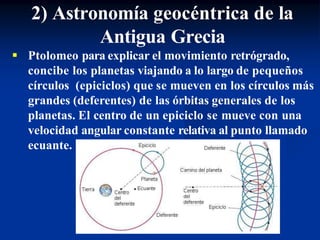 2) Astronomía geocéntrica de la
Antigua Grecia
 Ptolomeo para explicar el movimiento retrógrado,
concibe los planetas viajando a lo largo de pequeños
círculos (epiciclos) que se mueven en los círculos más
grandes (deferentes) de las órbitas generales de los
planetas. El centro de un epiciclo se mueve con una
velocidad angular constante relativa al punto llamado
ecuante.
 