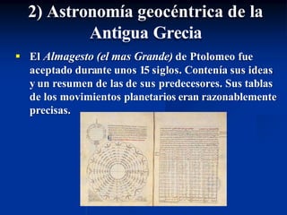  El Almagesto (el mas Grande) de Ptolomeo fue
aceptado durante unos 15 siglos. Contenía sus ideas
y un resumen de las de sus predecesores. Sus tablas
de los movimientos planetarios eran razonablemente
precisas.
2) Astronomía geocéntrica de la
Antigua Grecia
 