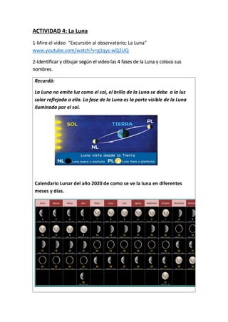ACTIVIDAD 4: La Luna
1-Miro el video “Excursión al observatorio; La Luna”
www.youtube.com/watch?v=g1qys-wQ2UQ
2-Identificar y dibujar según el video las 4 fases de la Luna y coloco sus
nombres.
Recordá:
La Luna no emite luz como el sol, el brillo de la Luna se debe a la luz
solar reflejada a ella. La fase de la Luna es la parte visible de la Luna
iluminada por el sol.
Calendario Lunar del año 2020 de como se ve la luna en diferentes
meses y dias.
 