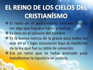  El reino en el pensamiento cristiano llegó a
ser algo que hay que hacer y realizar.
 Es Dios en el corazón del hombre
 Es la buena noticia de la gracia para todos los
que en el I Siglo estuvieron bajo la maldición
de la ley que fue su tabla de salvación.
 Era un reino que se había acercado para
transformar la injusticia en justicia.
 