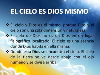  El cielo y Dios es el mismo, porque Dios y el
cielo son una sola dimensión y naturaleza
 El cielo de Dios no es un Dios en un lugar
fisiográfico localizado. El cielo es una esencia
donde Dios habita en ella misma.
 Donde está Dios se encuentra el cielo. El cielo
de la tierra se ve desde abajo con el ojo
humano y se divisa arriba
 