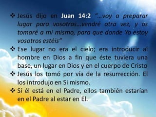  Jesús dijo en Juan 14:2 “…voy a preparar
lugar para vosotros…vendré otra vez, y os
tomaré a mi mismo, para que donde Yo estoy
vosotros estéis”
 Ese lugar no era el cielo; era introducir al
hombre en Dios a fin que éste tuviera una
base, un lugar en Dios y en el cuerpo de Cristo
 Jesús los tomó por vía de la resurrección. El
los introdujo en Si mismo.
 Sí él está en el Padre, ellos también estarían
en el Padre al estar en El.
 