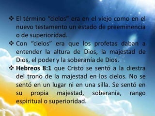  El término “cielos” era en el viejo como en el
nuevo testamento un estado de preeminencia
o de superioridad.
 Con “cielos” era que los profetas daban a
entender la altura de Dios, la majestad de
Dios, el poder y la soberanía de Dios.
 Hebreos 8:1 que Cristo se sentó a la diestra
del trono de la majestad en los cielos. No se
sentó en un lugar ni en una silla. Se sentó en
su propia majestad, soberanía, rango
espiritual o superioridad.
 