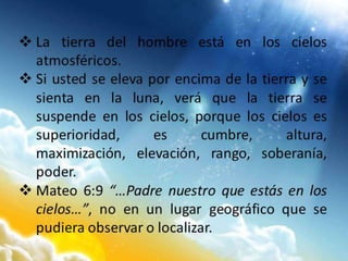  La tierra del hombre está en los cielos
atmosféricos.
 Si usted se eleva por encima de la tierra y se
sienta en la luna, verá que la tierra se
suspende en los cielos, porque los cielos es
superioridad, es cumbre, altura,
maximización, elevación, rango, soberanía,
poder.
 Mateo 6:9 “…Padre nuestro que estás en los
cielos…”, no en un lugar geográfico que se
pudiera observar o localizar.
 