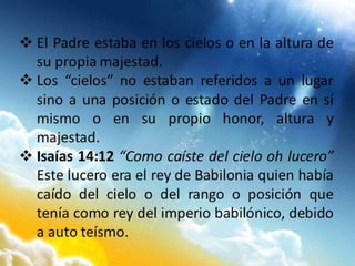  El Padre estaba en los cielos o en la altura de
su propia majestad.
 Los “cielos” no estaban referidos a un lugar
sino a una posición o estado del Padre en sí
mismo o en su propio honor, altura y
majestad.
 Isaías 14:12 “Como caíste del cielo oh lucero”
Este lucero era el rey de Babilonia quien había
caído del cielo o del rango o posición que
tenía como rey del imperio babilónico, debido
a auto teísmo.
 