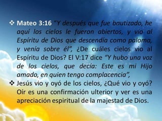  Mateo 3:16 “Y después que fue bautizado, he
aquí los cielos le fueron abiertos, y vio al
Espíritu de Dios que descendía como paloma,
y venía sobre él”, ¿De cuáles cielos vio al
Espíritu de Dios? El V:17 dice “Y hubo una voz
de los cielos, que decía: Este es mi Hijo
amado, en quien tengo complacencia”,
 Jesús vio y oyó de los cielos, ¿Qué vio y oyó?
Oír es una confirmación ulterior y ver es una
apreciación espiritual de la majestad de Dios.
 