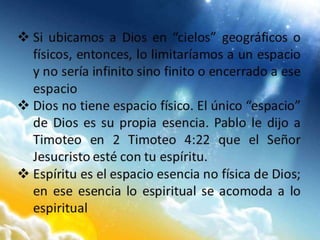  Si ubicamos a Dios en “cielos” geográficos o
físicos, entonces, lo limitaríamos a un espacio
y no sería infinito sino finito o encerrado a ese
espacio
 Dios no tiene espacio físico. El único “espacio”
de Dios es su propia esencia. Pablo le dijo a
Timoteo en 2 Timoteo 4:22 que el Señor
Jesucristo esté con tu espíritu.
 Espíritu es el espacio esencia no física de Dios;
en ese esencia lo espiritual se acomoda a lo
espiritual
 