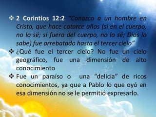  2 Corintios 12:2 “Conozco a un hombre en
Cristo, que hace catorce años (si en el cuerpo,
no lo sé; si fuera del cuerpo, no lo sé; Dios lo
sabe) fue arrebatado hasta el tercer cielo”
 ¿Qué fue el tercer cielo? No fue un cielo
geográfico, fue una dimensión de alto
conocimiento
 Fue un paraíso o una “delicia” de ricos
conocimientos, ya que a Pablo lo que oyó en
esa dimensión no se le permitió expresarlo.
 
