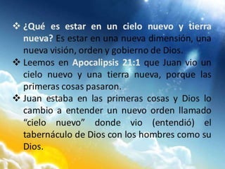  ¿Qué es estar en un cielo nuevo y tierra
nueva? Es estar en una nueva dimensión, una
nueva visión, orden y gobierno de Dios.
 Leemos en Apocalipsis 21:1 que Juan vio un
cielo nuevo y una tierra nueva, porque las
primeras cosas pasaron.
 Juan estaba en las primeras cosas y Dios lo
cambio a entender un nuevo orden llamado
“cielo nuevo” donde vio (entendió) el
tabernáculo de Dios con los hombres como su
Dios.
 