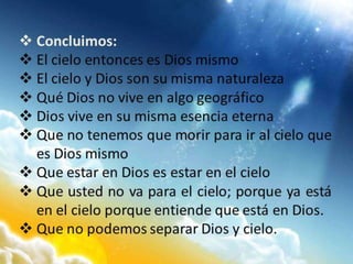  Concluimos:
 El cielo entonces es Dios mismo
 El cielo y Dios son su misma naturaleza
 Qué Dios no vive en algo geográfico
 Dios vive en su misma esencia eterna
 Que no tenemos que morir para ir al cielo que
es Dios mismo
 Que estar en Dios es estar en el cielo
 Que usted no va para el cielo; porque ya está
en el cielo porque entiende que está en Dios.
 Que no podemos separar Dios y cielo.
 