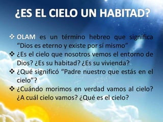  OLAM es un término hebreo que significa
“Dios es eterno y existe por sí mismo”
 ¿Es el cielo que nosotros vemos el entorno de
Dios? ¿Es su habitad? ¿Es su vivienda?
 ¿Qué significó “Padre nuestro que estás en el
cielo”?
 ¿Cuándo morimos en verdad vamos al cielo?
¿A cuál cielo vamos? ¿Qué es el cielo?
 