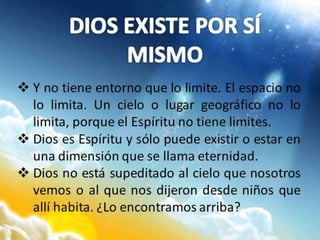  Y no tiene entorno que lo limite. El espacio no
lo limita. Un cielo o lugar geográfico no lo
limita, porque el Espíritu no tiene limites.
 Dios es Espíritu y sólo puede existir o estar en
una dimensión que se llama eternidad.
 Dios no está supeditado al cielo que nosotros
vemos o al que nos dijeron desde niños que
allí habita. ¿Lo encontramos arriba?
 