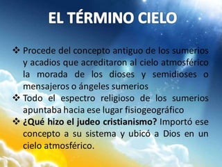  Procede del concepto antiguo de los sumerios
y acadios que acreditaron al cielo atmosférico
la morada de los dioses y semidioses o
mensajeros o ángeles sumerios
 Todo el espectro religioso de los sumerios
apuntaba hacia ese lugar fisiogeográfico
 ¿Qué hizo el judeo cristianismo? Importó ese
concepto a su sistema y ubicó a Dios en un
cielo atmosférico.
 