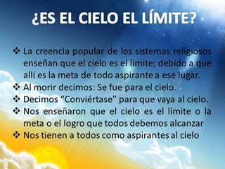  La creencia popular de los sistemas religiosos
enseñan que el cielo es el límite; debido a que
allí es la meta de todo aspirante a ese lugar.
 Al morir decimos: Se fue para el cielo.
 Decimos “Conviértase” para que vaya al cielo.
 Nos enseñaron que el cielo es el límite o la
meta o el logro que todos debemos alcanzar
 Nos tienen a todos como aspirantes al cielo
 