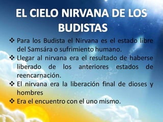  Para los Budista el Nirvana es el estado libre
del Samsára o sufrimiento humano.
 Llegar al nirvana era el resultado de haberse
liberado de los anteriores estados de
reencarnación.
 El nirvana era la liberación final de dioses y
hombres
 Era el encuentro con el uno mismo.
 