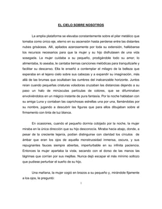 1
EL CIELO SOBRE NOSOTROS
La amplia plataforma se elevaba constantemente sobre el pilar metálico que
tomaba como único eje, eterno en su ascensión hasta perderse entre las distantes
nubes grisáceas. Allí, apilados azarosamente por toda su extensión, hallábanse
los recursos necesarios para que la mujer y su hijo disfrutasen de una vida
sosegada. La mujer cuidaba a su pequeño, prodigándole todo su amor; lo
alimentaba, lo aseaba, le cantaba tiernas canciones melódicas para tranquilizarle y
facilitar su descanso. Ella le enseñó a contemplar el milagro de la belleza que
esperaba en el lejano cielo sobre sus cabezas y a expandir su imaginación, más
allá de las brumas que ocultaban las cumbres del inalcanzable horizonte. Juntos
reían cuando pequeñas criaturas voladoras cruzaban las distancias dejando a su
paso un halo de minúsculas partículas de colores, que se difuminaban
envolviéndolos en un mágico instante de pura fantasía. Por la noche hablaban con
su amiga Luna y contaban las caprichosas estrellas una por una, llamándolas por
su nombre, jugando a descubrir las figuras que para ellos dibujaban sobre el
firmamento con tinta de luz blanca.
En ocasiones, cuando el pequeño dormía cobijado por la noche, la mujer
miraba en la única dirección que su hijo desconocía. Miraba hacia abajo, donde, a
pesar de la creciente lejanía, podían distinguirse con claridad los círculos de
ámbar que eran los ojos de aquella monstruosidad inmensa, oscura, y sus
repugnantes fauces siempre abiertas, imperturbable en su infinita paciencia.
Entonces la mujer apartaba la vista, secando con el dorso de las manos las
lágrimas que corrían por sus mejillas. Nunca dejó escapar el más mínimo sollozo
que pudiese perturbar el sueño de su hijo.
Una mañana, la mujer cogió en brazos a su pequeño y, mirándole fijamente
a los ojos, le preguntó:
 