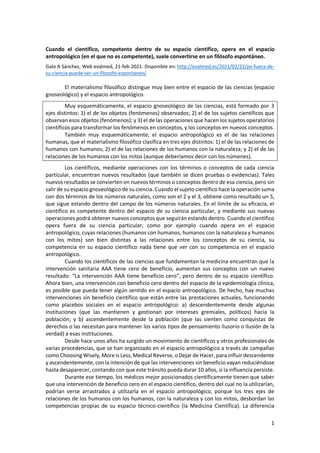 1
Cuando el científico, competente dentro de su espacio científico, opera en el espacio
antropológico (en el que no es competente), suele convertirse en un filósofo espontáneo.
Galo A Sánchez, Web evalmed, 21-feb-2021. Disponible en: http://evalmed.es/2021/02/22/pv-fuera-de-
su-ciencia-puede-ser-un-filosofo-espontaneo/
El materialismo filosófico distingue muy bien entre el espacio de las ciencias (espacio
gnoseológico) y el espacio antropológico.
Muy esquemáticamente, el espacio gnoseológico de las ciencias, está formado por 3
ejes distintos: 1) el de los objetos (fenómenos) observados; 2) el de los sujetos científicos que
observan esos objetos (fenómenos); y 3) el de las operaciones que hacen los sujetos operatorios
científicos para transformar los fenómenos en conceptos, y los conceptos en nuevos conceptos.
También muy esquemáticamente, el espacio antropológico es el de las relaciones
humanas, que el materialismo filosófico clasifica en tres ejes distintos: 1) el de las relaciones de
humanos con humanos; 2) el de las relaciones de los humanos con la naturaleza; y 2) el de las
relaciones de los humanos con los mitos (aunque deberíamos decir con los númenes).
Los científicos, mediante operaciones con los términos o conceptos de cada ciencia
particular, encuentran nuevos resultados (que también se dicen pruebas o evidencias). Tales
nuevos resultados se convierten en nuevos términos o conceptos dentro de esa ciencia, pero sin
salir de su espacio gnoseológico de su ciencia. Cuando el sujeto científico hace la operación suma
con dos términos de los números naturales, como son el 2 y el 3, obtiene como resultado un 5,
que sigue estando dentro del campo de los números naturales. En el límite de su eficacia, el
científico es competente dentro del espacio de su ciencia particular, y mediante sus nuevas
operaciones podrá obtener nuevos conceptos que seguirán estando dentro. Cuando el científico
opera fuera de su ciencia particular, como por ejemplo cuando opera en el espacio
antropológico, cuyas relaciones (humanos con humanos, humanos con la naturaleza y humanos
con los mitos) son bien distintas a las relaciones entre los conceptos de su ciencia, su
competencia en su espacio científico nada tiene que ver con su competencia en el espacio
antropológico.
Cuando los científicos de las ciencias que fundamentan la medicina encuentran que la
intervención sanitaria AAA tiene cero de beneficio, aumentan sus conceptos con un nuevo
resultado: “La intervención AAA tiene beneficio cero”, pero dentro de su espacio científico.
Ahora bien, una intervención con beneficio cero dentro del espacio de la epidemiología clínica,
es posible que pueda tener algún sentido en el espacio antropológico. De hecho, hay muchas
intervenciones sin beneficio científico que están entre las prestaciones actuales, funcionando
como placebos sociales en el espacio antropológico: a) descendentemente desde algunas
instituciones (que las mantienen y gestionan por intereses gremiales, políticos) hacia la
población; y b) ascendentemente desde la población (que las sienten como conquistas de
derechos o las necesitan para mantener los varios tipos de pensamiento ilusorio o ilusión de la
verdad) a esas instituciones.
Desde hace unos años ha surgido un movimiento de científicos y otros profesionales de
varias procedencias, que se han organizado en el espacio antropológico a través de campañas
comoChoosing Wisely,More is Less, Medical Reverse, oDejar de Hacer, para influir descendente
y ascendentemente, con la intención de que las intervenciones sin beneficio vayan reduciéndose
hasta desaparecer, contando con que este tránsito pueda durar 10 años, si la influencia persiste.
Durante ese tiempo, los médicos mejor posicionados científicamente tienen que saber
que una intervención de beneficio cero en el espacio científico, dentro del cual no la utilizarían,
podrían verse arrastrados a utilizarla en el espacio antropológico, porque los tres ejes de
relaciones de los humanos con los humanos, con la naturaleza y con los mitos, desbordan las
competencias propias de su espacio técnico-científico (la Medicina Científica). La diferencia
 