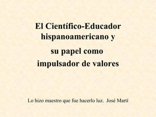El Científico-Educador hispanoamericano y su papel como  impulsador de valores Lo hizo maestro que fue hacerlo luz.  José Martí 