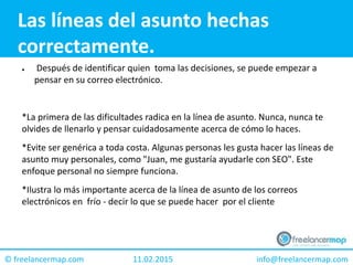 11.02.2015 info@freelancermap.com© freelancermap.com
Las líneas del asunto hechas
correctamente.
● Después de identificar quien toma las decisiones, se puede empezar a
pensar en su correo electrónico.
*La primera de las dificultades radica en la línea de asunto. Nunca, nunca te
olvides de llenarlo y pensar cuidadosamente acerca de cómo lo haces.
*Evite ser genérica a toda costa. Algunas personas les gusta hacer las líneas de
asunto muy personales, como "Juan, me gustaría ayudarle con SEO". Este
enfoque personal no siempre funciona.
*Ilustra lo más importante acerca de la línea de asunto de los correos
electrónicos en frío - decir lo que se puede hacer por el cliente
 