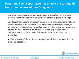 11.02.2015 info@freelancermap.com© freelancermap.com
Hacer una buena apertura o iras directo a la carpeta de
los correo no deseados en 5 segundos.
● Una vez que esté seguro de que puede hacerlo a través en las primeras
etapas y su correo electrónico es realmente probable que se mantenga
● abierto, piense en cómo empezar. Una vez más, la gente realmente notiene
tiempo para leer a través de toda una dirección de correo electrónico, la
mayoría sólo echa un vistazo, especialmente los clientes que son propensos
a tener ofertas similares y muchas veces al día. Es por eso que el
comienzo es crucial. En el mejor de los casos debe responder a dos
preguntas:
● a) ¿Cómo se enteró de su cliente y b) lo que puede hacer para resolver un
problema específico
 