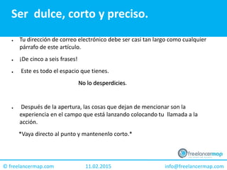 11.02.2015 info@freelancermap.com© freelancermap.com
Ser dulce, corto y preciso.
● Tu dirección de correo electrónico debe ser casi tan largo como cualquier
párrafo de este artículo.
● ¡De cinco a seis frases!
● Este es todo el espacio que tienes.
No lo desperdicies.
● Después de la apertura, las cosas que dejan de mencionar son la
experiencia en el campo que está lanzando colocando tu llamada a la
acción.
*Vaya directo al punto y mantenenlo corto.*
 