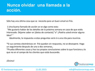 11.02.2015 info@freelancermap.com© freelancermap.com
Sólo hay una última cosa que se necesita para un buen email en frío.
1.Una buena llamada de acción se ve algo como esto:
"Me gustaría hablar de los detalles de la próxima semana en caso de que estés
interesado. Déjame saber en [datos de contacto] "o" ¿Podría usted enviar alguna
idea? “
Idealmente, la respuesta a estas preguntas será sí o una cita para reunirse.
*Si sus correos electrónicos en frío quedan sin respuesta, no se desespere. Haga
un seguimiento después de una o dos semanas,.
*Prueba diferentes cosas y has tus propias conclusiones sobre lo que funciona y lo
que no en el campo de los clientes que estás buscando.
¡Ánimo!
Nunca olvidar una llamada a la
acción.
 