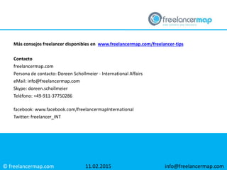 © freelancermap.com
Más consejos freelancer disponibles en www.freelancermap.com/freelancer-tips
Contacto
freelancermap.com
Persona de contacto: Doreen Schollmeier - International Affairs
eMail: info@freelancermap.com
Skype: doreen.schollmeier
Teléfono: +49-911-37750286
facebook: www.facebook.com/freelancermapInternational
Twitter: freelancer_INT
11.02.2015 info@freelancermap.com
 