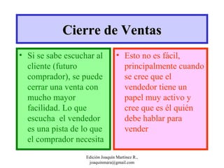 Si se sabe escuchar al cliente (futuro comprador), se puede cerrar una venta con mucho mayor facilidad. Lo que escucha  el vendedor es una pista de lo que el comprador necesita Esto no es fácil, principalmente cuando se cree que el vendedor tiene un papel muy activo y cree que es él quién debe hablar para vender Cierre de Ventas Edición Joaquín Martínez R., joaquinmara@gmail.com 