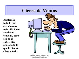 Cierre de Ventas Anotemos todo lo que escuchamos, todo: Un buen vendedor escucha, pero eso no es suficiente, anota todo lo que le dice su cliente, todo. Edición Joaquín Martínez R., joaquinmara@gmail.com 