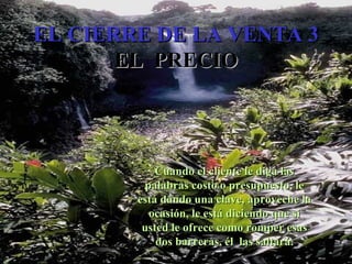 EL CIERRE DE LA VENTA 3 EL  PRECIO Cuando el cliente le diga las palabras costo o presupuesto, le está dando una clave, aproveche la ocasión, le está diciendo que si usted le ofrece como romper esas dos barreras, él  las saltará. Edición Joaquín Martínez R., joaquinmara@gmail.com 