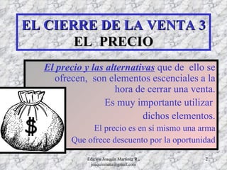EL CIERRE DE LA VENTA 3 EL  PRECIO El precio y las alternativas  que de  ello se ofrecen,  son elementos escenciales a la hora de cerrar una venta. Es muy importante utilizar  dichos elementos. El precio es en sí mismo una arma Que ofrece descuento por la oportunidad Edición Joaquín Martínez R., joaquinmara@gmail.com 