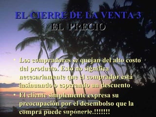 EL CIERRE DE LA VENTA 3 EL  PRECIO Los compradores se quejan del alto costo del producto. Esto no significa necesariamente que el comprador está insinuando o esperando un descuento . El cliente simplemente expresa su preocupación por el desembolso que la compra puede supónerle.!!!!!!! Edición Joaquín Martínez R., joaquinmara@gmail.com 