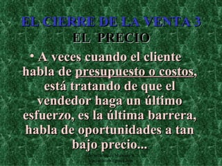 EL CIERRE DE LA VENTA 3 EL  PRECIO A veces cuando el cliente habla de  presupuesto o costos , está tratando de que el vendedor haga un último esfuerzo, es la última barrera, habla de oportunidades a tan bajo precio... Edición Joaquín Martínez R., joaquinmara@gmail.com 