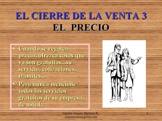 EL CIERRE DE LA VENTA 3 EL  PRECIO Cuando se regatea precio, ofrezca cosas que ya son gratuitas...su servicio, cotizaciones, trámites... Pero nunca mencione todos los servicios gratuitos de su empresa, de usted. Edición Joaquín Martínez R., joaquinmara@gmail.com 