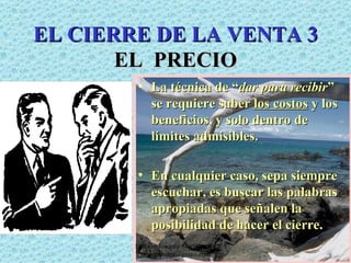 EL CIERRE DE LA VENTA 3 EL  PRECIO La técnica de “ dar para recibir ” se requiere saber  los costos  y los beneficios, y solo dentro de límites admisibles. En cualquier caso, sepa siempre escuchar, es buscar las palabras apropiadas que señalen la posibilidad de hacer el cierre. Edición Joaquín Martínez R., joaquinmara@gmail.com 
