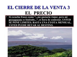 EL CIERRE DE LA VENTA 3 EL  PRECIO Si escucha frases como “...me gustaría viajar, pero mi  presupuesto  es límitado...”, es hora de contestar. USTED SE PONE LIMITES. BASTA UNA CUOTA MENSUAL, USTED PUEDE RETAR AL DESTINO. Edición Joaquín Martínez R., joaquinmara@gmail.com 