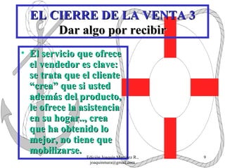 EL CIERRE DE LA VENTA 3 Dar algo por recibir El servicio que ofrece el vendedor es clave: se trata que el cliente “crea” que si usted además del producto,  le ofrece la asistencia en su hogar.., crea que ha obtenido lo mejor, no tiene que mobilizarse. Edición Joaquín Martínez R., joaquinmara@gmail.com 