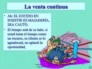 La venta continua Ah: EL EXCESO EN INSISTIR ES MAJADERÍA, SEA CAUTO. El tiempo está de su lado, si usted toma el tiempo como un recurso, su cliente se lo agradecerá, no aplasté la oportunidad, Edición Joaquín Martínez R., joaquinmara@gmail.com 