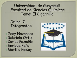 Universidad de Guayaquil
   Facultad de Ciencias Químicas
        Tema: El Cigarrillo
  Grupo: 7
  Integrantes:

 Jeny Nazareno
 Gabriela Ortiz
 Carlos Pazmiño
 Enrique Peña
 Martha Pincay
 