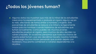 ¿Todos los jóvenes fuman?
 Algunos datos nos muestran que más de la mitad de los estudiantes
mexicanos ha experimentado o probado el cigarro alguna vez en
la vida, afectando de forma similar a hombres y mujeres. Este
porcentaje de estudiantes se reduce a la mitad y es ligeramente
mayor para los hombres cuando hablamos de estudiantes que
fuman actualmente. Como puedes ver, muchos jóvenes
estudiantes prueban el cigarro, pero muchos de ellos deciden no
volver a hacerlo. En ocasiones pensamos que todos los chavos de
nuestra edad fuman y por eso decidimos hacerlo nosotros también,
sin embargo muchos inician pensando que podrán dejarlo con
facilidad y muy pronto comienzan a volverse dependientes a la
nicotina.
 