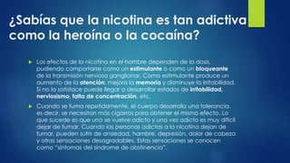 ¿Sabías que la nicotina es tan adictiva
como la heroína o la cocaína?
 Los efectos de la nicotina en el hombre dependen de la dosis,
pudiendo comportarse como un estimulante o como un bloqueante
de la transmisión nerviosa ganglionar. Como estimulante produce un
aumento de la atención, mejora la memoria y disminuye la irritabilidad.
Si no la satisface puede llegar a desarrollar estados de irritabilidad,
nerviosismo, falta de concentración, etc.
 Cuando se fuma repetidamente, el cuerpo desarrolla una tolerancia,
es decir, se necesitan más cigarros para obtener el mismo efecto. Lo
que sucede es que uno se vuelve adicto y una vez adicto es muy difícil
dejar de fumar. Cuando las personas adictas a la nicotina dejan de
fumar, pueden sufrir de ansiedad, hambre, depresión, dolor de cabeza
y otras sensaciones desagradables. Estas sensaciones se conocen
como “síntomas del síndrome de abstinencia”.
 